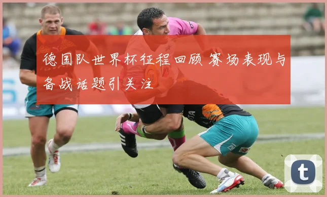 德国队世界杯征程回顾 赛场表现与备战话题引关注