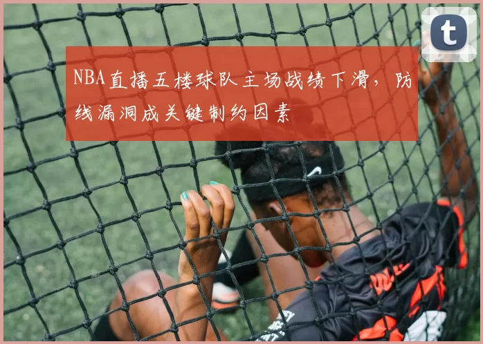 NBA直播五楼球队主场战绩下滑，防线漏洞成关键制约因素