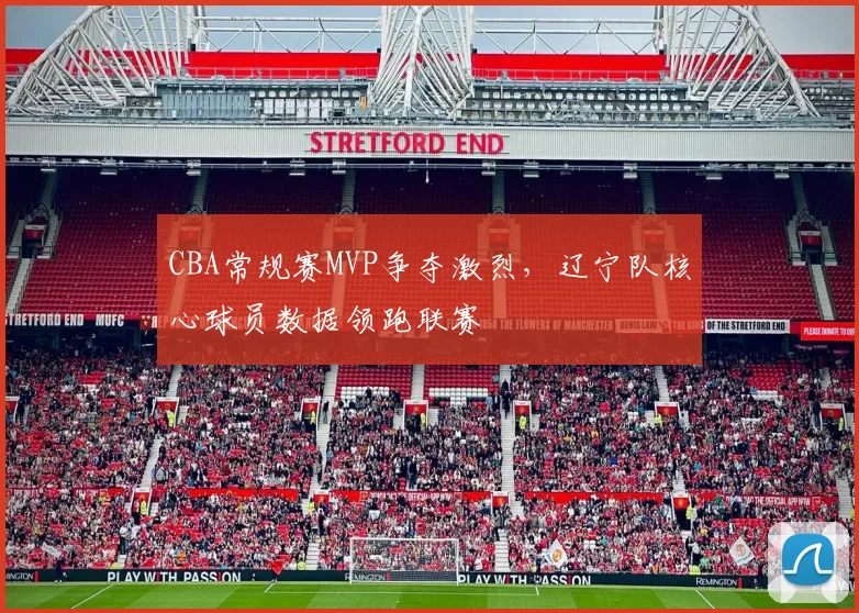 CBA常规赛MVP争夺激烈，辽宁队核心球员数据领跑联赛