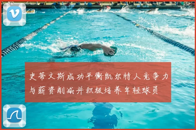 史蒂文斯成功平衡凯尔特人竞争力与薪资削减并积极培养年轻球员