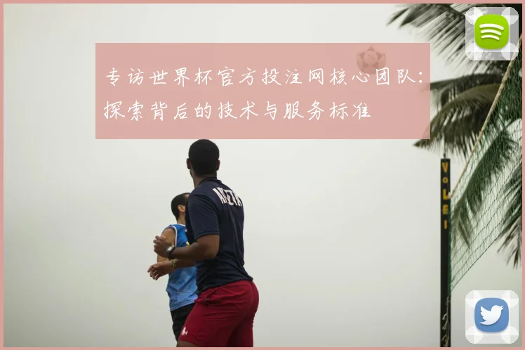 专访世界杯官方投注网核心团队：探索背后的技术与服务标准