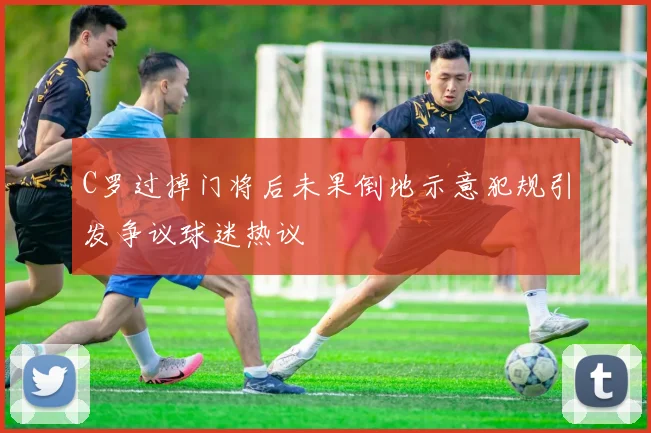 C罗过掉门将后未果倒地示意犯规引发争议球迷热议