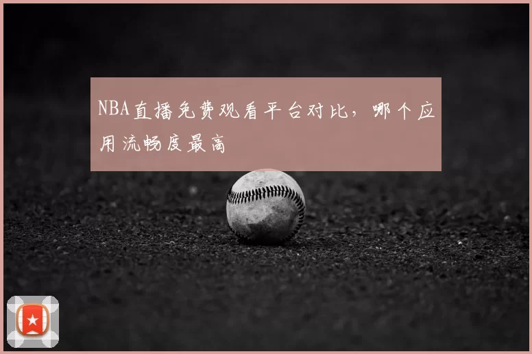 NBA直播免费观看平台对比，哪个应用流畅度最高
