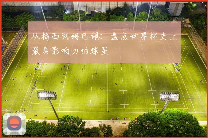 从梅西到姆巴佩：盘点世界杯史上最具影响力的球星