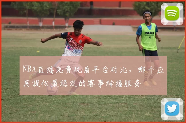 NBA直播免费观看平台对比，哪个应用提供最稳定的赛事转播服务