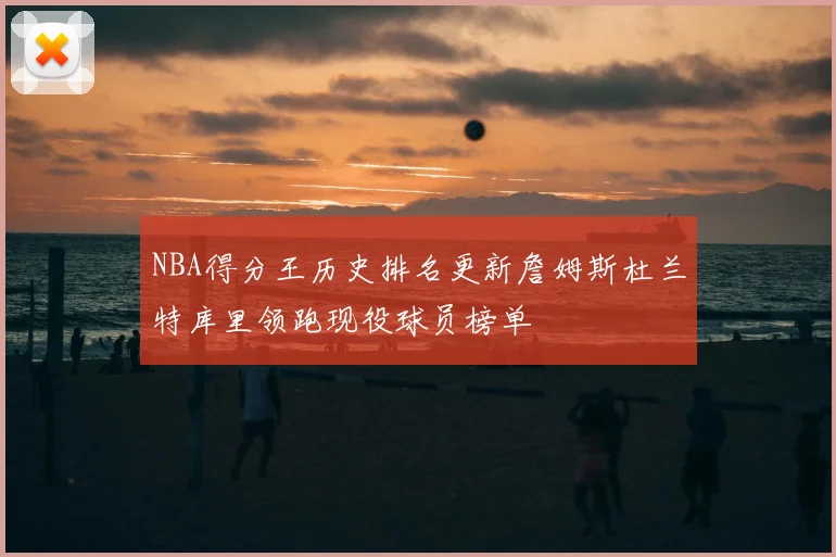 NBA得分王历史排名更新詹姆斯杜兰特库里领跑现役球员榜单