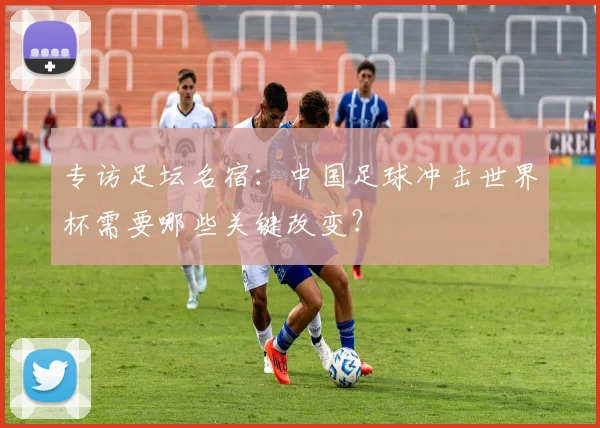专访足坛名宿：中国足球冲击世界杯需要哪些关键改变？
