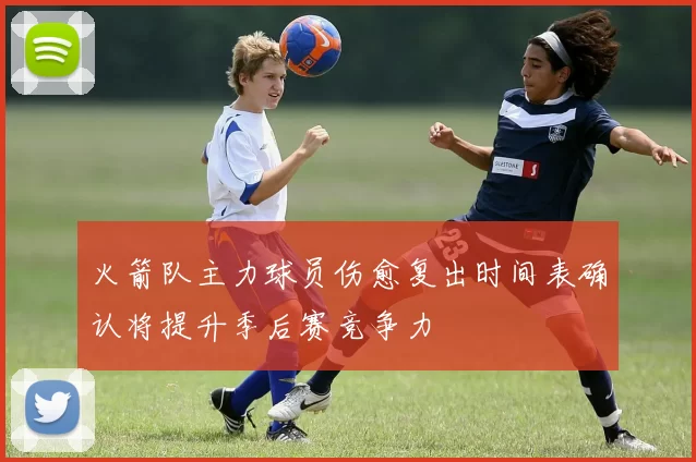 火箭队主力球员伤愈复出时间表确认将提升季后赛竞争力