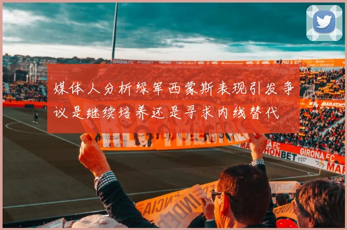 媒体人分析绿军西蒙斯表现引发争议是继续培养还是寻求内线替代