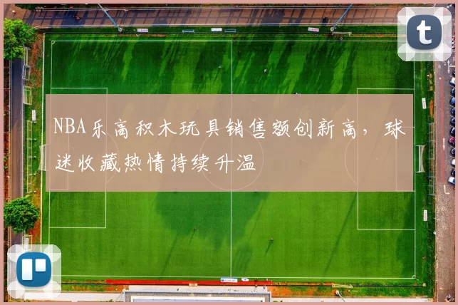 NBA乐高积木玩具销售额创新高，球迷收藏热情持续升温