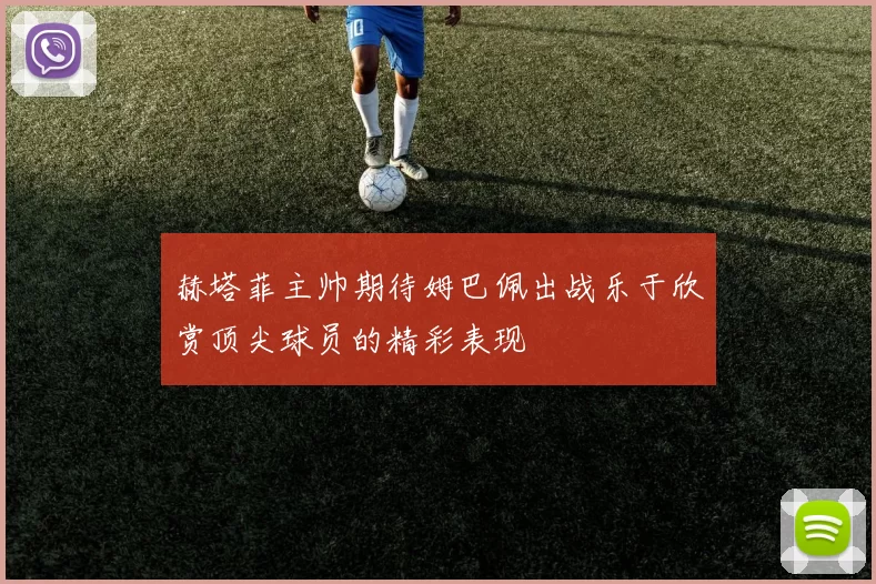 赫塔菲主帅期待姆巴佩出战乐于欣赏顶尖球员的精彩表现