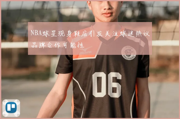 NBA球星现身鞋店引发关注球迷热议品牌合作可能性
