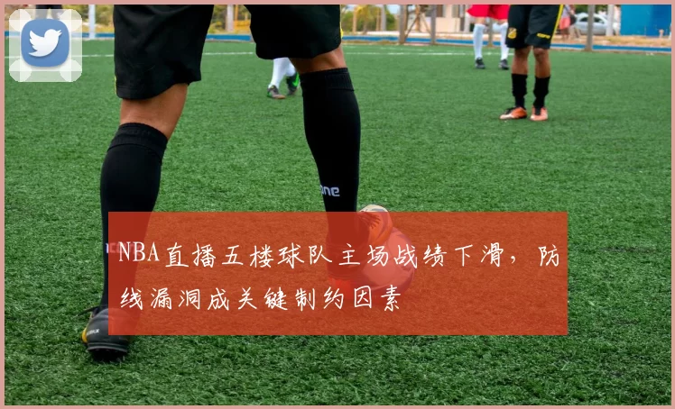 NBA直播五楼球队主场战绩下滑，防线漏洞成关键制约因素