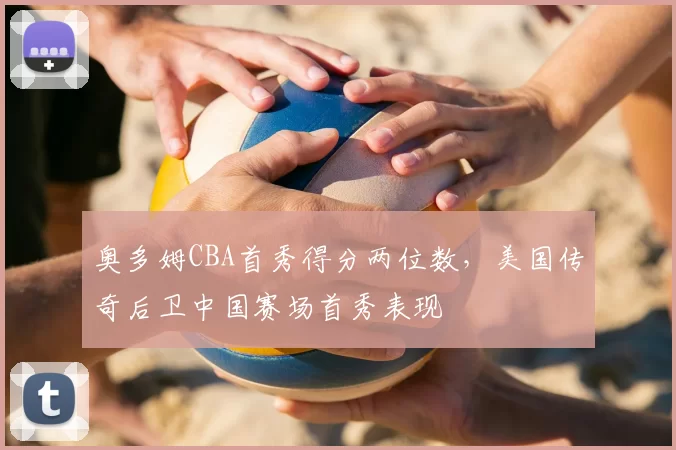 奥多姆CBA首秀得分两位数，美国传奇后卫中国赛场首秀表现