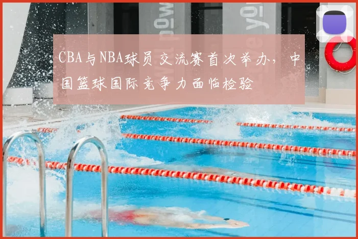 CBA与NBA球员交流赛首次举办，中国篮球国际竞争力面临检验