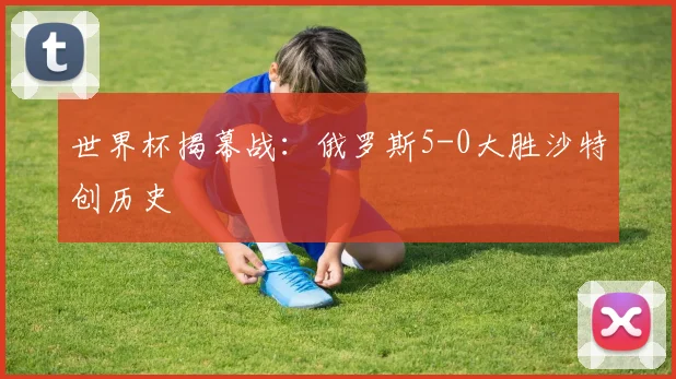 世界杯揭幕战：俄罗斯5-0大胜沙特创历史
