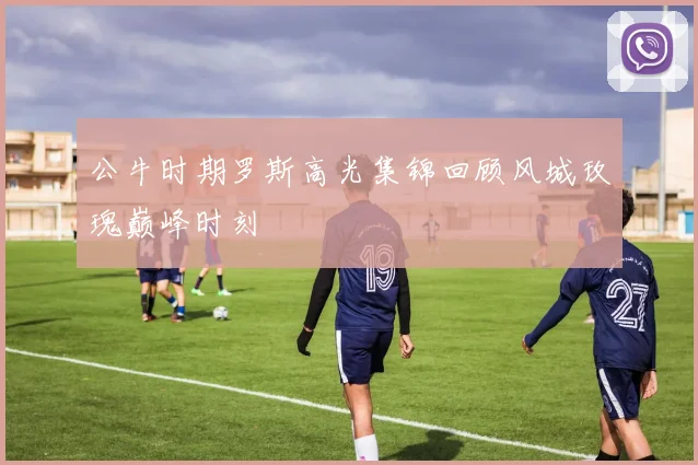 公牛时期罗斯高光集锦回顾风城玫瑰巅峰时刻
