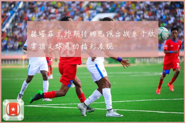 赫塔菲主帅期待姆巴佩出战乐于欣赏顶尖球员的精彩表现