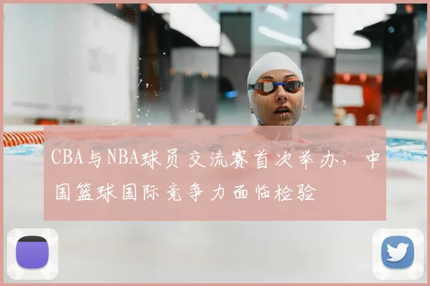 CBA与NBA球员交流赛首次举办，中国篮球国际竞争力面临检验