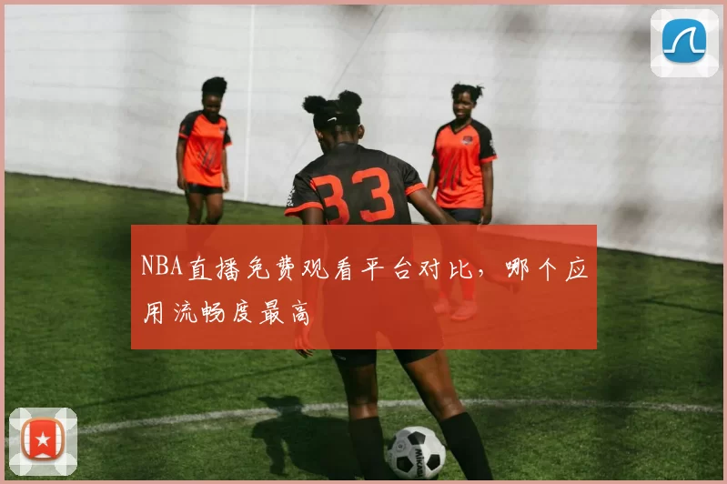 NBA直播免费观看平台对比，哪个应用流畅度最高