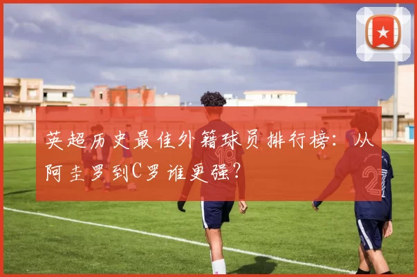 英超历史最佳外籍球员排行榜：从阿圭罗到C罗谁更强？