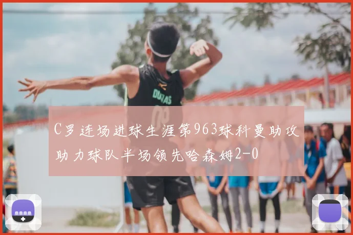C罗连场进球生涯第963球科曼助攻助力球队半场领先哈森姆2-0