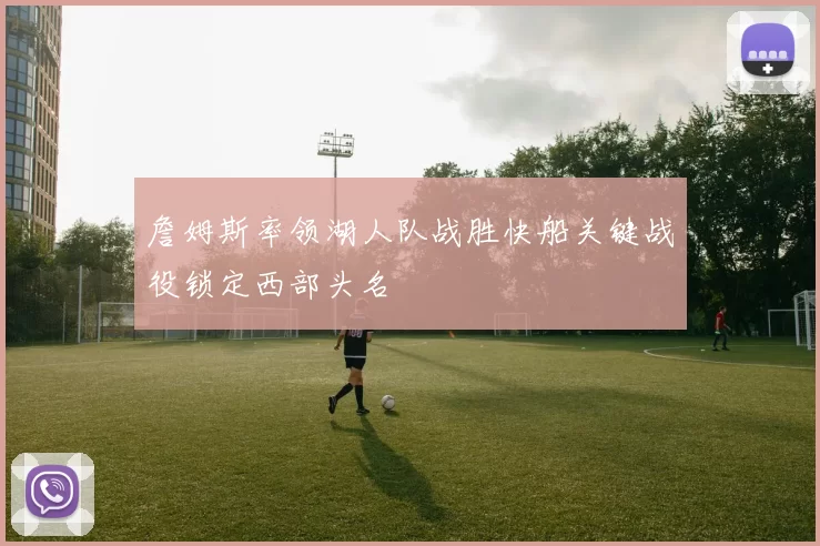 詹姆斯率领湖人队战胜快船关键战役锁定西部头名