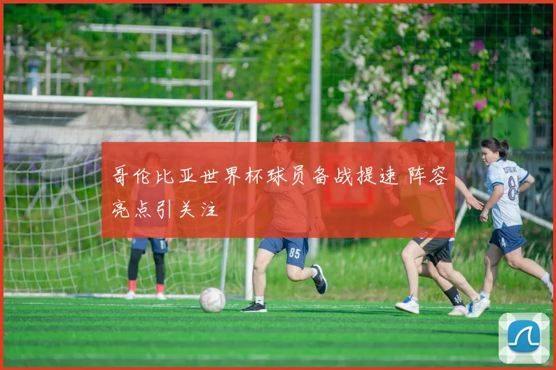 哥伦比亚世界杯球员备战提速 阵容亮点引关注
