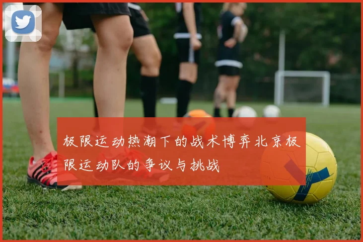 极限运动热潮下的战术博弈北京极限运动队的争议与挑战