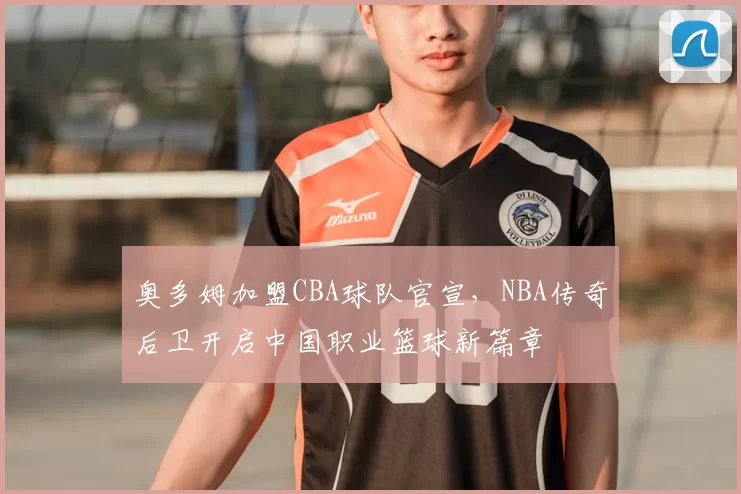 奥多姆加盟CBA球队官宣，NBA传奇后卫开启中国职业篮球新篇章