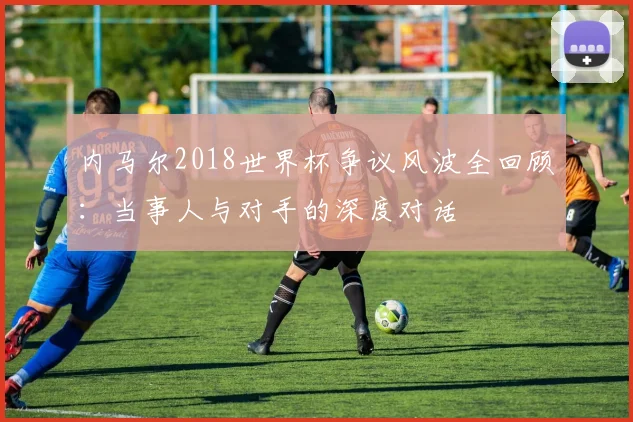 内马尔2018世界杯争议风波全回顾：当事人与对手的深度对话