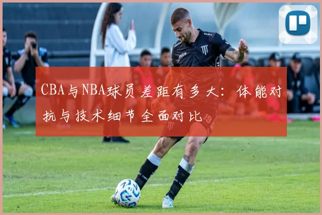 CBA与NBA球员差距有多大：体能对抗与技术细节全面对比