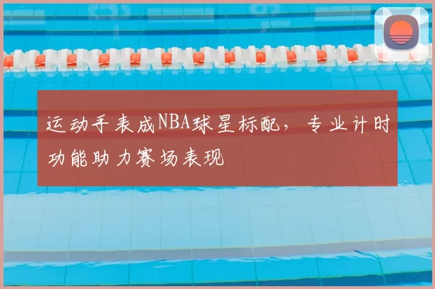 运动手表成NBA球星标配，专业计时功能助力赛场表现