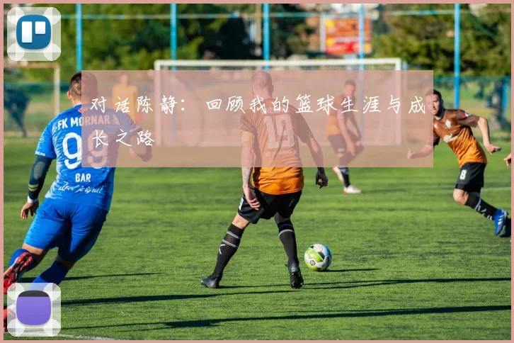 对话陈静：回顾我的篮球生涯与成长之路