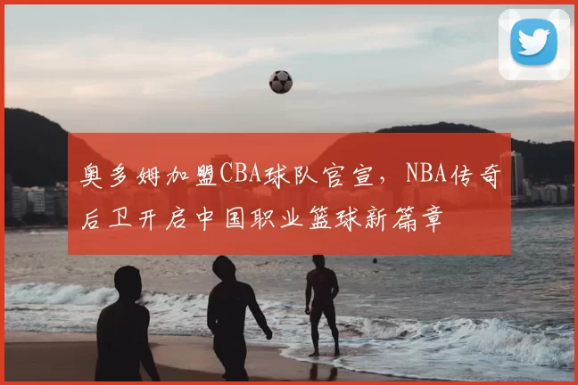 奥多姆加盟CBA球队官宣，NBA传奇后卫开启中国职业篮球新篇章