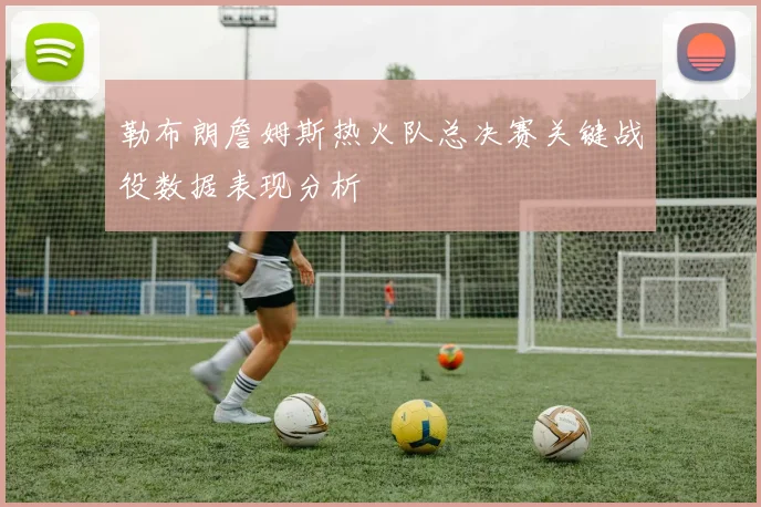 勒布朗詹姆斯热火队总决赛关键战役数据表现分析