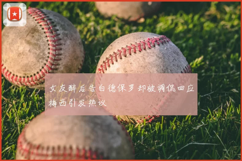 女友醉后告白德保罗却被调侃回应梅西引发热议