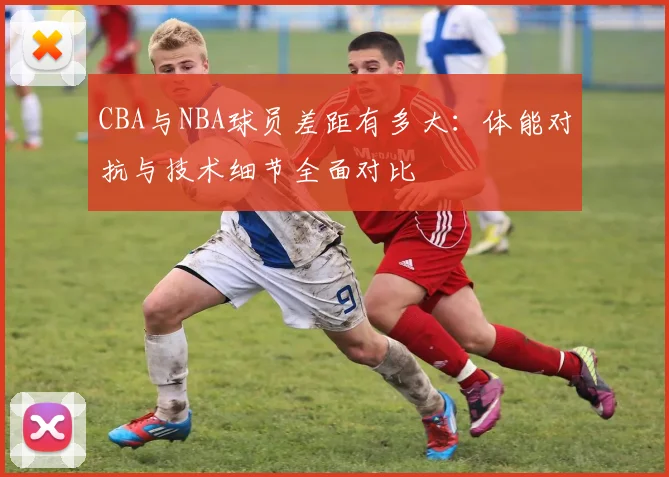 CBA与NBA球员差距有多大：体能对抗与技术细节全面对比