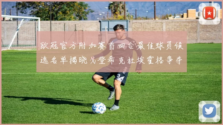 欧冠官方附加赛首回合最佳球员候选名单揭晓戈登希克杜埃霍格争夺荣誉