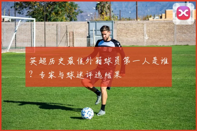 英超历史最佳外籍球员第一人是谁?专家与球迷评选结果