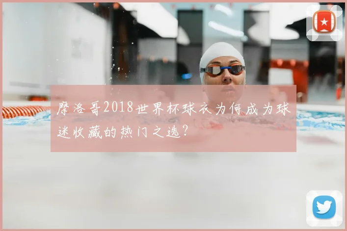 摩洛哥2018世界杯球衣为何成为球迷收藏的热门之选？
