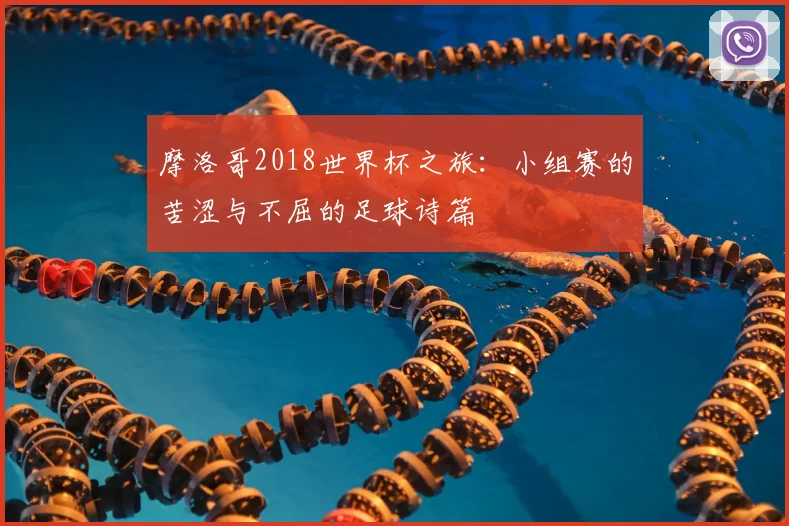 摩洛哥2018世界杯之旅：小组赛的苦涩与不屈的足球诗篇