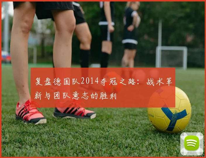 复盘德国队2014夺冠之路：战术革新与团队意志的胜利