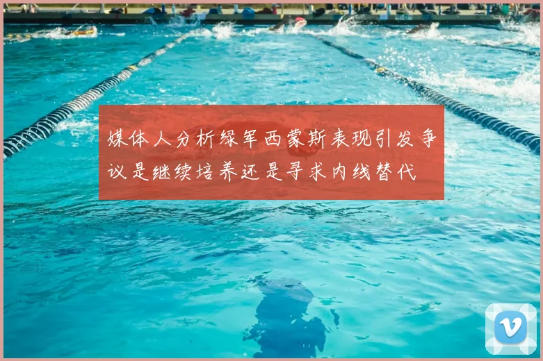 媒体人分析绿军西蒙斯表现引发争议是继续培养还是寻求内线替代