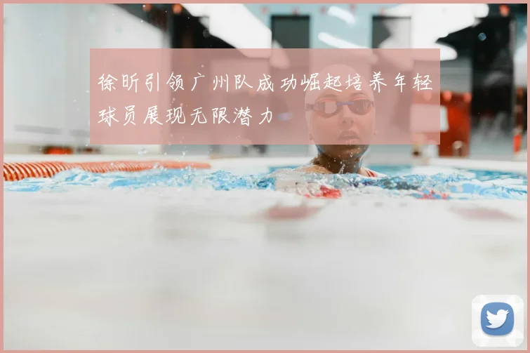 徐昕引领广州队成功崛起培养年轻球员展现无限潜力