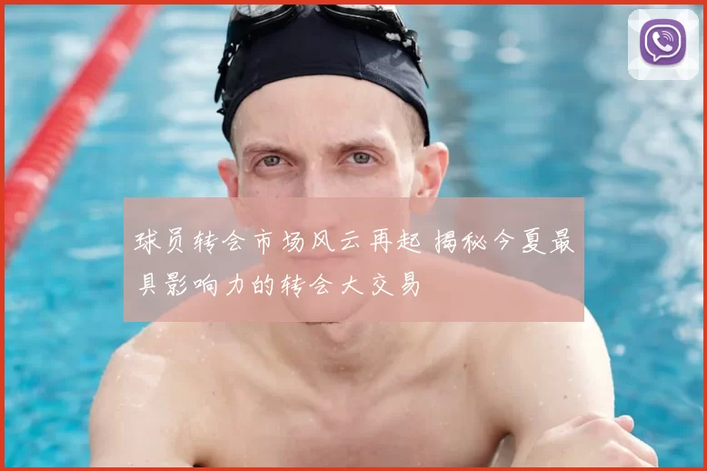 球员转会市场风云再起 揭秘今夏最具影响力的转会大交易