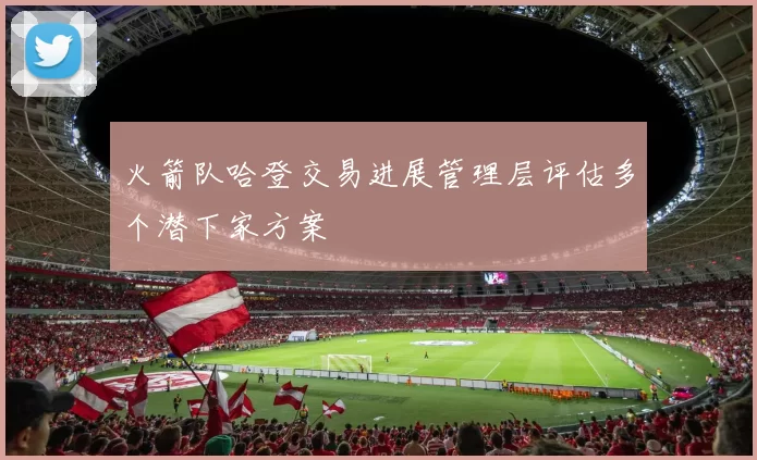 火箭队哈登交易进展管理层评估多个潜下家方案