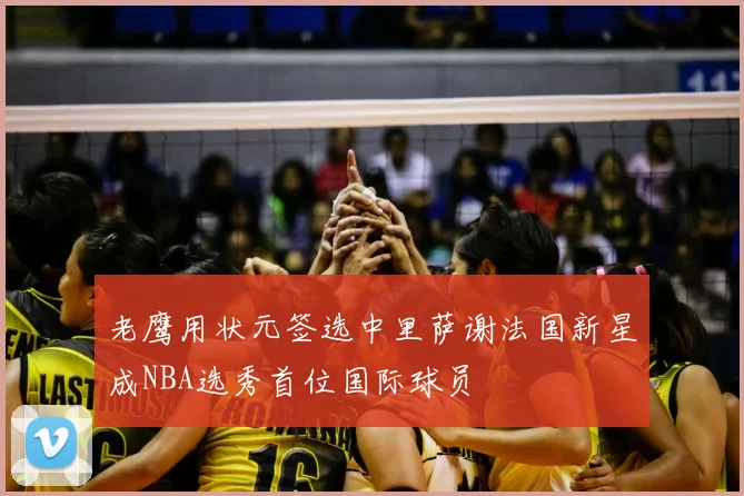 老鹰用状元签选中里萨谢法国新星成NBA选秀首位国际球员