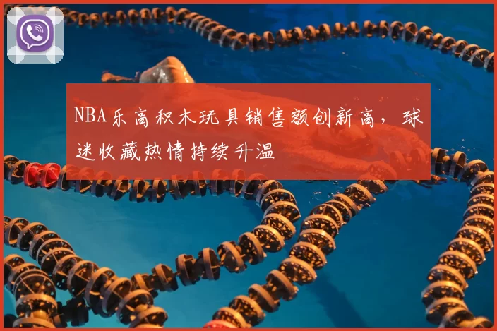NBA乐高积木玩具销售额创新高，球迷收藏热情持续升温