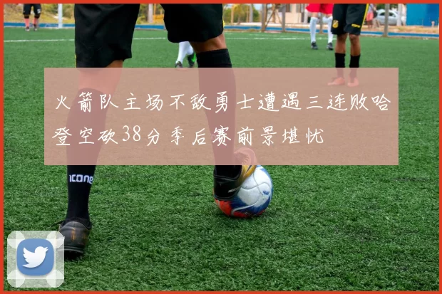 火箭队主场不敌勇士遭遇三连败哈登空砍38分季后赛前景堪忧